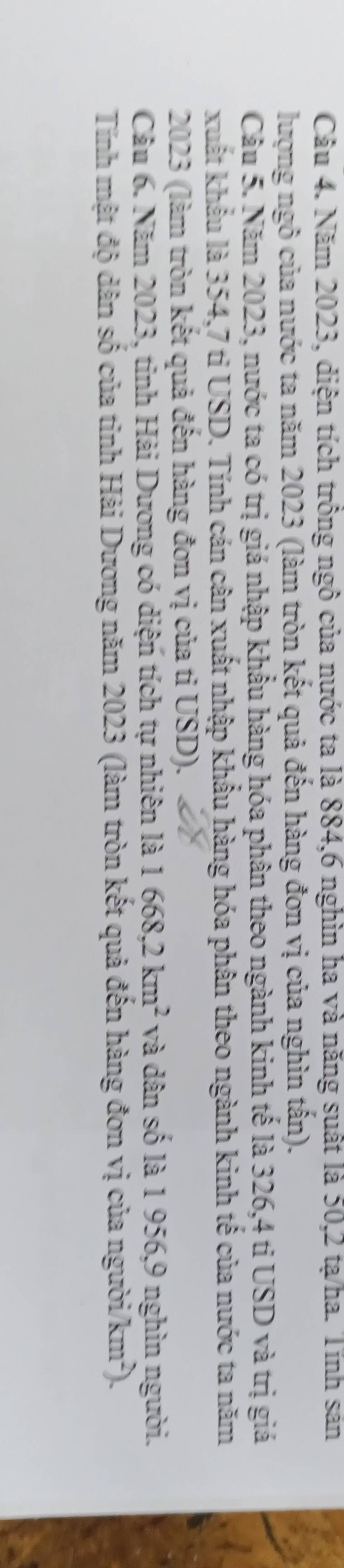 Năm 2023, diện tích trông ngô của nước ta là 884, 6 nghìn ha và năng suất là 50, 2 tạ/ha. Tính sản 
lượng ngô của nước ta năm 2023 (làm tròn kết quả đến hàng đơn vị của nghìn tấn). 
Câu 5. Năm 2023, nước ta có trị giá nhập khẩu hàng hóa phân theo ngành kinh tế là 326, 4 tỉ USD và trị giá 
xuất khẩu là 354, 7 ti USD. Tính cán cân xuất nhập khẩu hàng hóa phân theo ngành kinh tế của nước ta năm
2023 (làm tròn kết quả đến hàng đơn vị của tỉ USD). 
Câu 6. Năm 2023, tinh Hải Dương có diện tích tự nhiên là 1668, 2km^2 và dân số là 1 956, 9 nghìn người. 
Tính mật độ dân số của tỉnh Hải Dương năm 2023 (làm tròn kết quả đến hàng đơn vị của người/km²).
