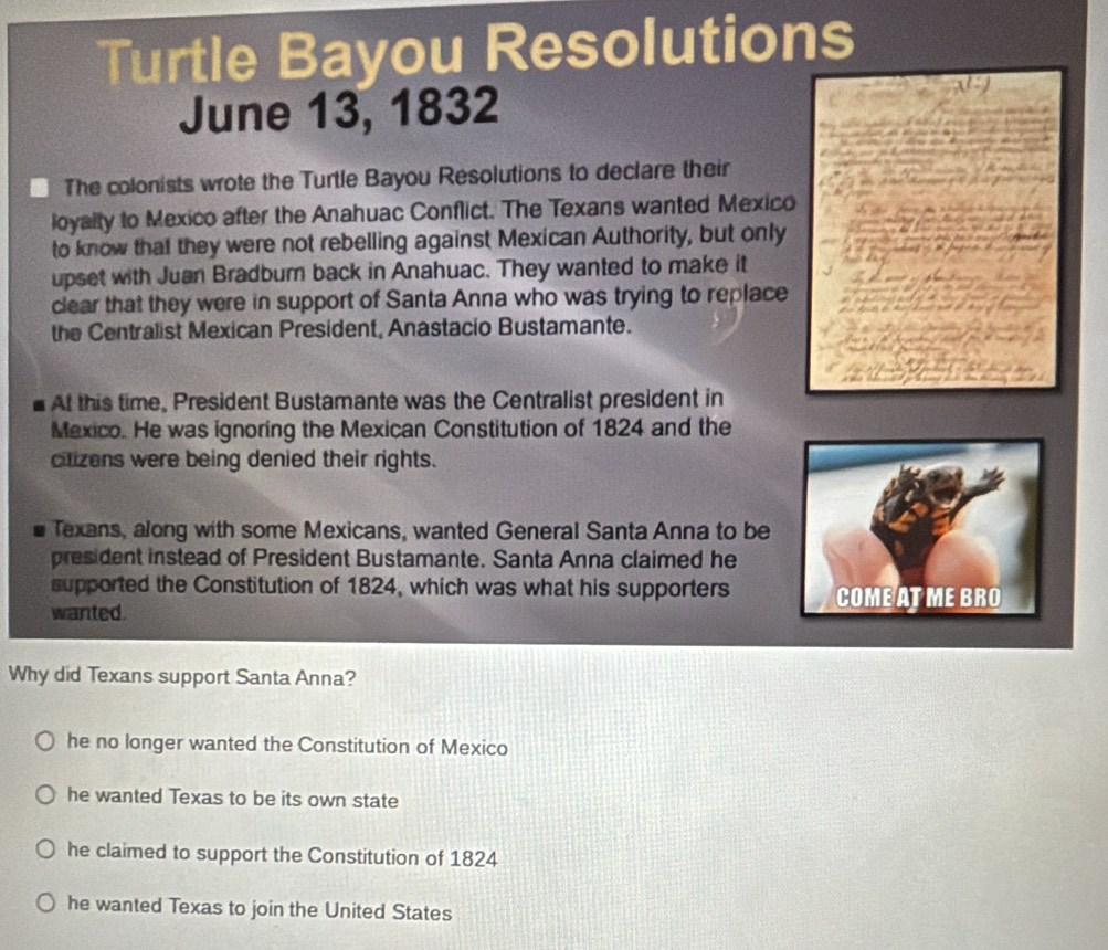 Turtle Bayou Resolutions
June 13, 1832
The colonists wrote the Turtle Bayou Resolutions to declare their
loyalty to Mexico after the Anahuac Conflict. The Texans wanted Mexico
to know that they were not rebelling against Mexican Authority, but only
upset with Juan Bradbur back in Anahuac. They wanted to make it
clear that they were in support of Santa Anna who was trying to replace
the Centralist Mexican President, Anastacio Bustamante.
At this time, President Bustamante was the Centralist president in
Mexico. He was ignoring the Mexican Constitution of 1824 and the
clizens were being denied their rights.
Texans, along with some Mexicans, wanted General Santa Anna to be
president instead of President Bustamante. Santa Anna claimed he
supported the Constitution of 1824, which was what his supporters COMEATMEBRO
wanted.
Why did Texans support Santa Anna?
he no longer wanted the Constitution of Mexico
he wanted Texas to be its own state
he claimed to support the Constitution of 1824
he wanted Texas to join the United States