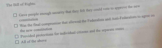 The Bill of Rights:
Gave people enough security that they felt they could vote to approve the new
constitution
Was the final compromise that allowed the Federalists and Anti-Federalists to agree on
the new constitution
Provided protections for individual citizens and the separate states
All of the above