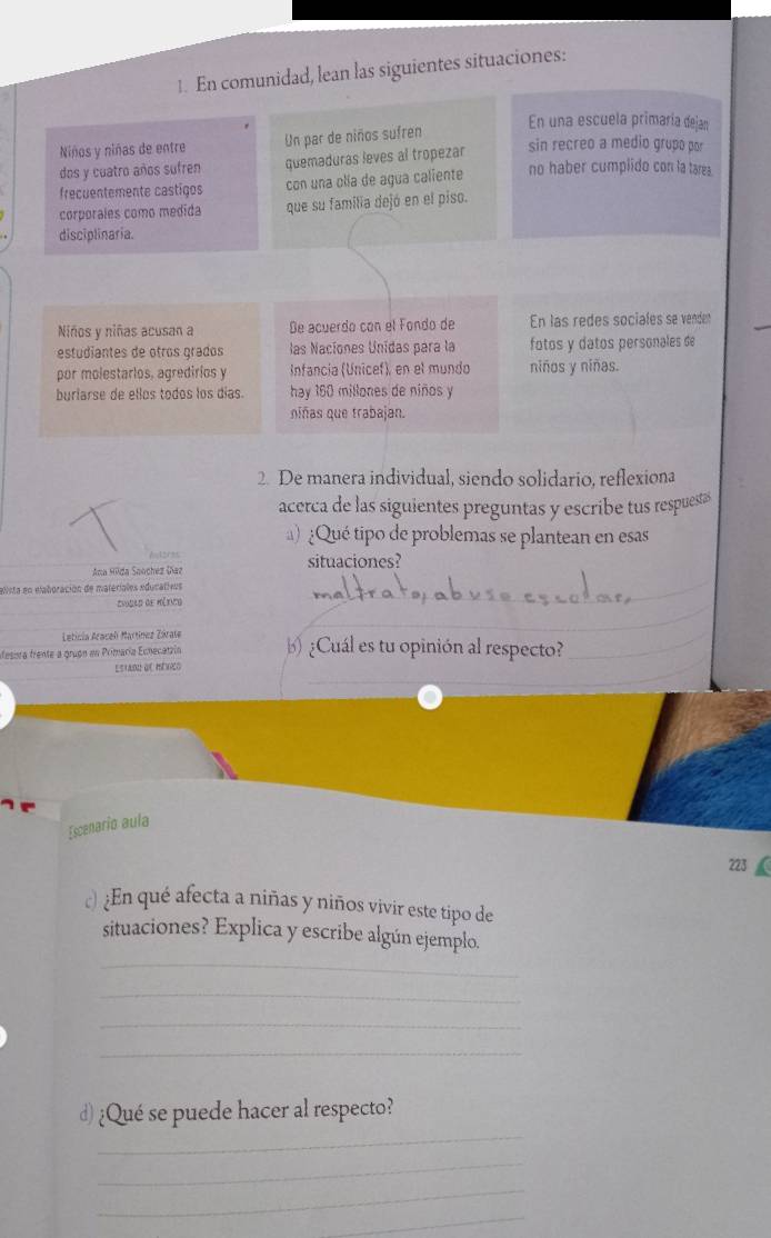 En comunidad, lean las siguientes situaciones: 
En una escuela primaría dejan 
Niños y niñas de entre Un par de niños sufren 
dos y cuatro años sufren quemaduras leves al tropezar 
sin recreo a medio grupo por 
freçuentemente castiços con una olía de agua caliente no haber cumplido con la tarea. 
corporales como medida que su familia dejó en el piso. 
disciplinaria. 
Niños y niñas acusan a Be acuerdo con el Fondo de En las redes sociales se venden 
estudiantes de otros grados las Nacíones Unidas para la fotos y datos personales de 
por molestarios, agredirios y Infancia (Unicef), en el mundo niños y niñas. 
burlarse de ellos todos los días. hay 160 millones de niños y 
niñas que trabajan. 
2. De manera individual, siendo solidario, reflexiona 
acerca de las siguientes preguntas y escribe tus respuestas 
) Qué tipo de problemas se plantean en esas 
Autores 
_ 
Ana Hūda Soochez Daz situaciones? 
elista en elaboración de matériales educativos 
_ 
*vobao de Méxnto 
Leticia Aracel Martínez Zárate 
_ 
desisra frente a grugn en Primaría Ecnecatzión ) ¿Cuál es tu opinión al respecto? 
Estadu de mérico 
_ 
Escenario aula 
223 
c ¿En qué afecta a niñas y niños vivir este tipo de 
_ 
situaciones? Explica y escribe algún ejemplo. 
_ 
_ 
_ 
_ 
d) ¿Qué se puede hacer al respecto? 
_ 
_ 
_