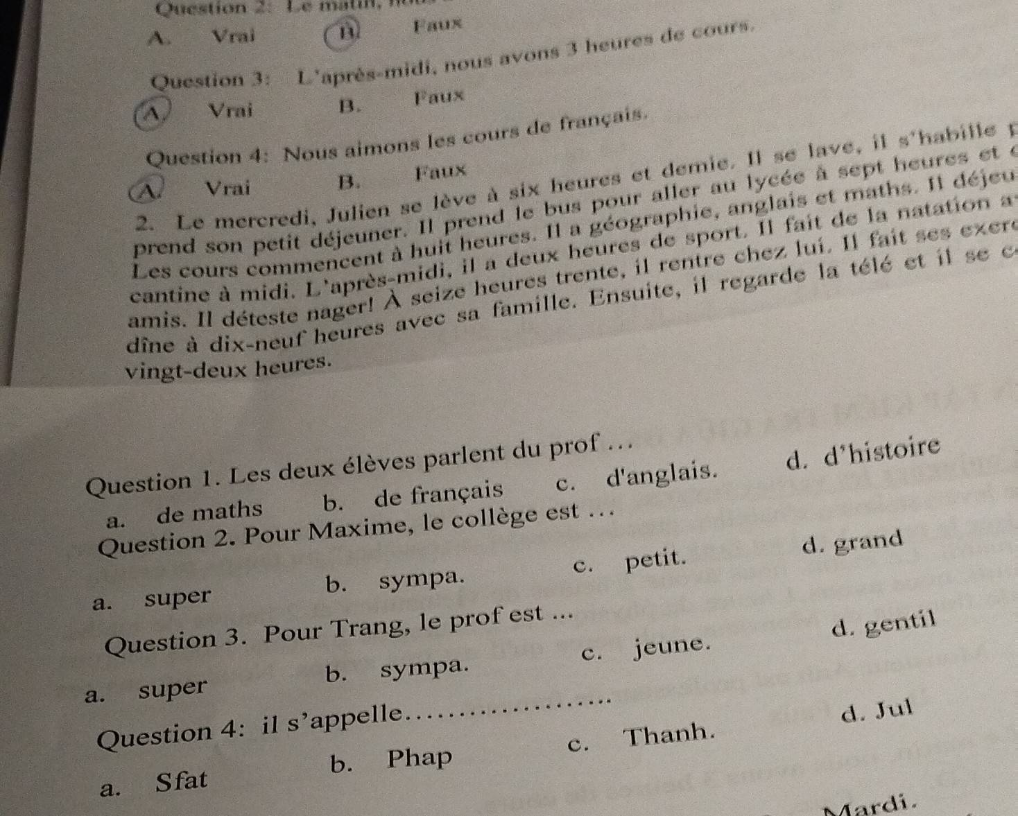 Le matil n
A. Vrai B Faux
Question 3: L'après-midi, nous avons 3 heures de cours.
B.
A Vrai Faux
Question 4: Nous aimons les cours de français.
2. Le mercredi, Julien se lève à six heures et demie. Il se lave, il s'habille p
B.
A. Vrai Faux
prend son petit déjeuner. Il prend le bus pour aller au lycée à sept heures et e
Les cours commencent à huit heures. Il a géographie, anglais et maths. Il déjeu
cantine à midi. L'après-midi, il a deux heures de sport. Il fait de la natation a
amis. Il déteste nager! À seize heures trente, il rentre chez lui. Il fait ses exere
dîne à dix-neuf heures avec sa famille. Ensuite, il regarde la télé et il se c
vingt-deux heures.
Question 1. Les deux élèves parlent du prof ...
a. de maths g b. de français c. d'anglais. d. d*histoire
Question 2. Pour Maxime, le collège est ..
a. super b. sympa. c. petit. d. grand
d. gentil
Question 3. Pour Trang, le prof est ...
a. super b. sympa. c. jeune.
Question 4: il s’appelle. ....................
d. Jul
b. Phap
a. Sfat c. Thanh.
Mardi.