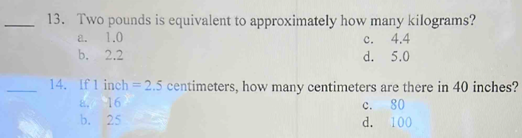 Two pounds is equivalent to approximately how many kilograms?
a. 1.0 c. 4.4
b. 2.2 d. 5.0
_14. If 1 inch =2.5 centimeters, how many centimeters are there in 40 inches?
a. 16 c. 80
b. 25 d. 100