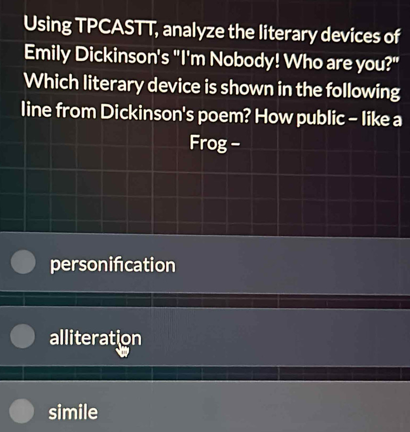 Using TPCASTT, analyze the literary devices of
Emily Dickinson's "I'm Nobody! Who are you?"
Which literary device is shown in the following
line from Dickinson's poem? How public - like a
Frog -
personifcation
alliteration
simile