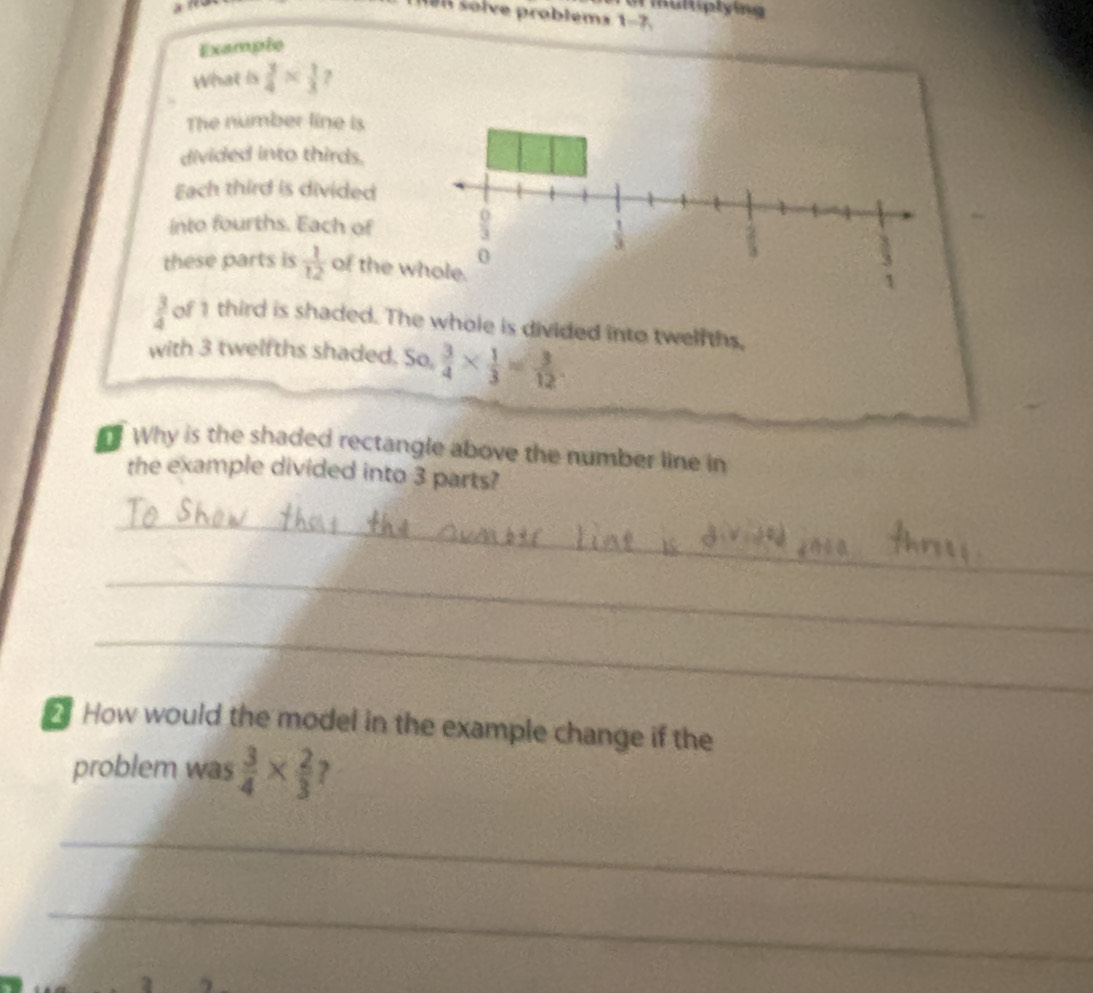 Bn solve problems . 1-7 
Exampie 
What is  3/4 *  1/3  ? 
The number line is 
divided into thirds. 
Each third is divided 
into fourths. Each of
 1/3 
0 
these parts is  1/12  of the whole.
 3/4  of 1 third is shaded. The whole is divided into twelfths, 
with 3 twelfths shaded. S O_.  3/4 *  1/3 = 3/12 
Why is the shaded rectangle above the number line in 
the example divided into 3 parts? 
_ 
_ 
_ 
How would the model in the example change if the 
problem was  3/4 *  2/3  ? 
_ 
_