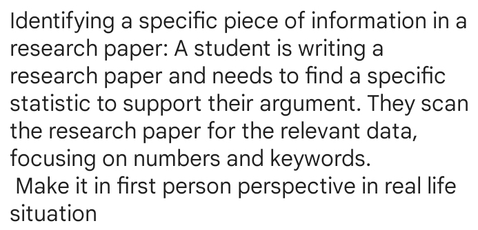 Identifying a specific piece of information in a 
research paper: A student is writing a 
research paper and needs to find a specific 
statistic to support their argument. They scan 
the research paper for the relevant data, 
focusing on numbers and keywords. 
Make it in first person perspective in real life 
situation