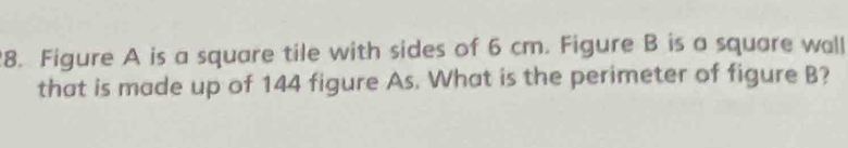 Figure A is a square tile with sides of 6 cm. Figure B is a square wall 
that is made up of 144 figure As. What is the perimeter of figure B?