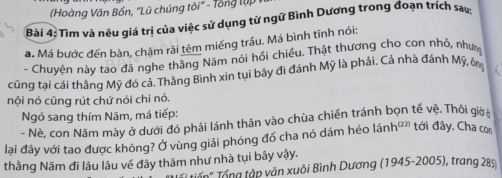 (Hoàng Văn Bổn, “Lũ chúng tôi” - Tông lụp 
Bài 4: Tìm và nêu giá trị của việc sử dụng từ ngữ Bình Dương trong đoạn trích sau: 
a. Má bước đến bàn, chậm rãi têm miếng trầu. Má bình tĩnh nói: 
- Chuyện này tao đã nghe thằng Năm nói hồi chiều. Thật thương cho con nhỏ, nhưng 
cũng tại cái thằng Mỹ đó cả. Thằng Bình xin tụi bây đi đánh Mỹ là phải. Cả nhà đánh Mỹ, ông 
nội nó cũng rút chứ nói chi nó. 
Ngó sang thím Năm, má tiếp: 
- Nè, con Năm mày ở dưới đó phải lánh thân vào chùa chiền tránh bọn tề vệ. Thôi giờ ở 
lại đây với tao được không? Ở vùng giải phóng đố cha nó dám héo lánh²² tới đây. Cha com 
thằng Năm đi lâu lâu về đây thăm như nhà tụi bây vậy. 
T ' ổ ng tập văn xuôi Bình Dương (1945-2005), trang 285)