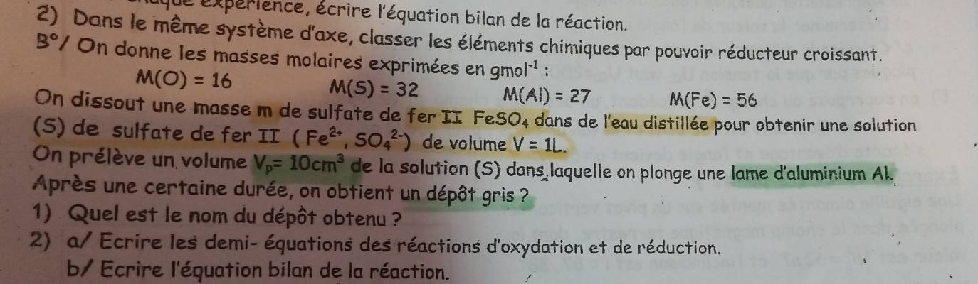 Le expérience, écrire l'équation bilan de la réaction. 
2) Dans le même système d'axe, classer les éléments chimiques par pouvoir réducteur croissant. 
B°/ On donne les masses molaires exprimées en 9mol^(-1) :
M(O)=16
M(S)=32
M(AI)=27
M(Fe)=56
On dissout une masse m de sulfate de fer II FeSO4 dans de l'eau distillée pour obtenir une solution 
(S) de sulfate de fer II (Fe^(2+),SO_4^((2-)) de volume V=1L. 
On prélève un volume V_p)=10cm^3 de la solution (S) dans laquelle on plonge une lame d'aluminium Al. 
Après une certaine durée, on obtient un dépôt gris ? 
1) Quel est le nom du dépôt obtenu ? 
2) a/ Ecrire les demi- équations des réactions d'oxydation et de réduction. 
b/ Ecrire l'équation bilan de la réaction.