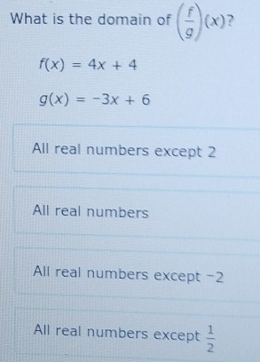 What is the domain of ( f/g )(x)
f(x)=4x+4
g(x)=-3x+6
All real numbers except 2
All real numbers
All real numbers except -2
All real numbers except  1/2 