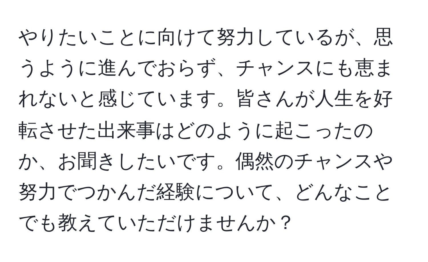 やりたいことに向けて努力しているが、思うように進んでおらず、チャンスにも恵まれないと感じています。皆さんが人生を好転させた出来事はどのように起こったのか、お聞きしたいです。偶然のチャンスや努力でつかんだ経験について、どんなことでも教えていただけませんか？