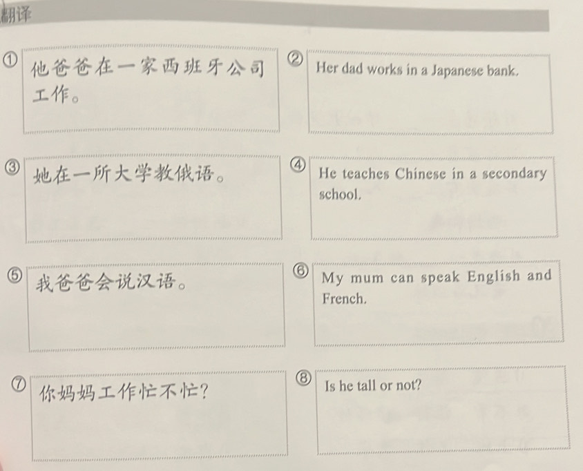 ① ② Her dad works in a Japanese bank. 
。 
③ 。 ④ He teaches Chinese in a secondary 
school. 
⑥ 
⑤ 。 My mum can speak English and 
French. 
⑧ 
⑦ ？ Is he tall or not?