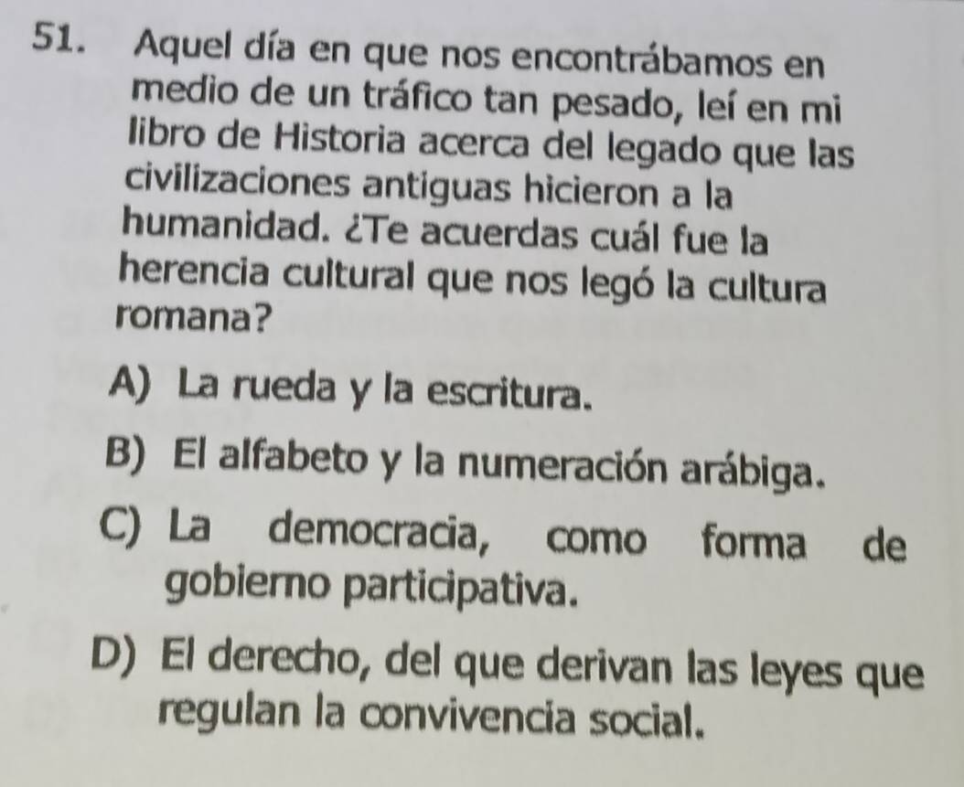 Aquel día en que nos encontrábamos en
medio de un tráfico tan pesado, leí en mi
libro de Historia acerca del legado que las
civilizaciones antiguas hicieron a la
humanidad. ¿Te acuerdas cuál fue la
herencia cultural que nos legó la cultura
romana?
A) La rueda y la escritura.
B) El alfabeto y la numeración arábiga.
C) La democracia, como forma de
gobierno participativa.
D) El derecho, del que derivan las leyes que
regulan la convivencia social.