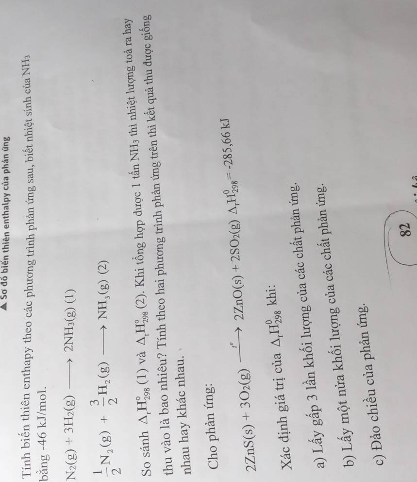 Sơ đồ biến thiên enthalpy của phản ứng 
Tính biến thiên enthapy theo các phương trình phản ứng sau, biết nhiệt sinh của NH_3
bằng -46 kJ/mol.
N_2(g)+3H_2(g)to 2NH_3(g)(1)
 1/2 N_2(g)+ 3/2 H_2(g)to NH_3(g)(2)
So sánh △ _rH_(298)°(1) và △ _rH_(298)°(2). Khi tổng hợp được 1 tấn NH_3 thì nhiệt lượng toả ra hay 
thu vào là bao nhiêu? Tính theo hai phương trình phản ứng trên thì kết quả thu được giống 
nhau hay khác nhau. 
Cho phản ứng:
2ZnS(s)+3O_2(g)xrightarrow I°2ZnO(s)+2SO_2(g)△ _rH_(298)^0=-285,66kJ
Xác định giá trị của △ _rH_(298)^0 khi: 
a) Lấy gấp 3 lần khối lượng của các chất phản ứng. 
b) Lấy một nửa khối lượng của các chất phản ứng. 
c) Đảo chiều của phản ứng. 
82