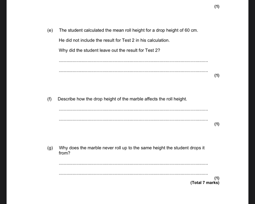 (1) 
(e) The student calculated the mean roll height for a drop height of 60 cm. 
He did not include the result for Test 2 in his calculation. 
Why did the student leave out the result for Test 2? 
_ 
_ 
(1) 
(f) Describe how the drop height of the marble affects the roll height. 
_ 
_ 
(1) 
(g) Why does the marble never roll up to the same height the student drops it 
from? 
_ 
_ 
(1) 
(Total 7 marks)