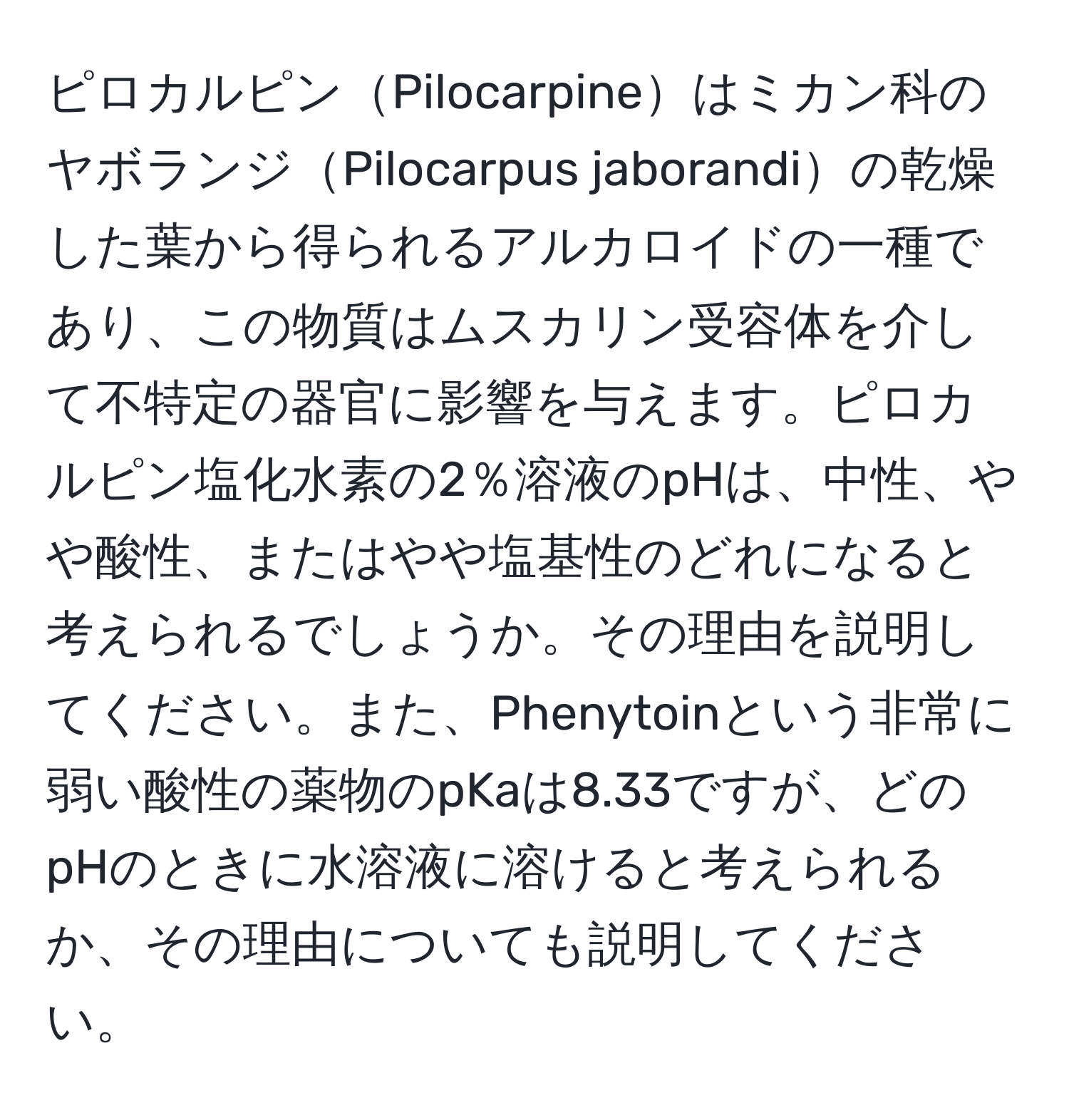 ピロカルピンPilocarpineはミカン科のヤボランジPilocarpus jaborandiの乾燥した葉から得られるアルカロイドの一種であり、この物質はムスカリン受容体を介して不特定の器官に影響を与えます。ピロカルピン塩化水素の2％溶液のpHは、中性、やや酸性、またはやや塩基性のどれになると考えられるでしょうか。その理由を説明してください。また、Phenytoinという非常に弱い酸性の薬物のpKaは8.33ですが、どのpHのときに水溶液に溶けると考えられるか、その理由についても説明してください。