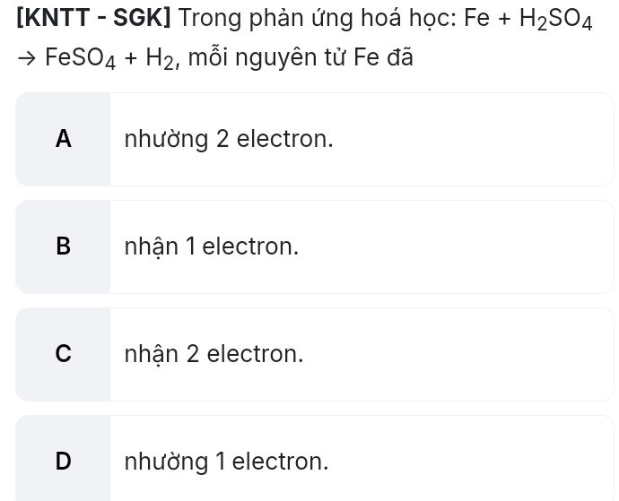 [KNTT - SGK] Trong phản ứng hoá học: Fe+H_2SO_4
FeSO_4+H_2 , mỗi nguyên từ Fe đã
A nhường 2 electron.
B nhận 1 electron.
C nhận 2 electron.
D nhường 1 electron.