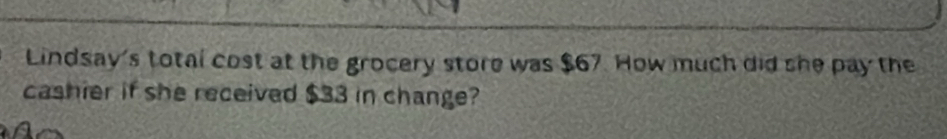 Lindsay's total cost at the grocery store was $67. How much did she pay the 
cashier if she received $33 in change?