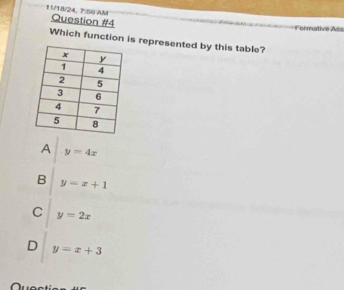 11/18/24, 7:56 AM Question #4
Formative Ass
Which function is represented by this table?
A y=4x
B y=x+1
C y=2x
D y=x+3