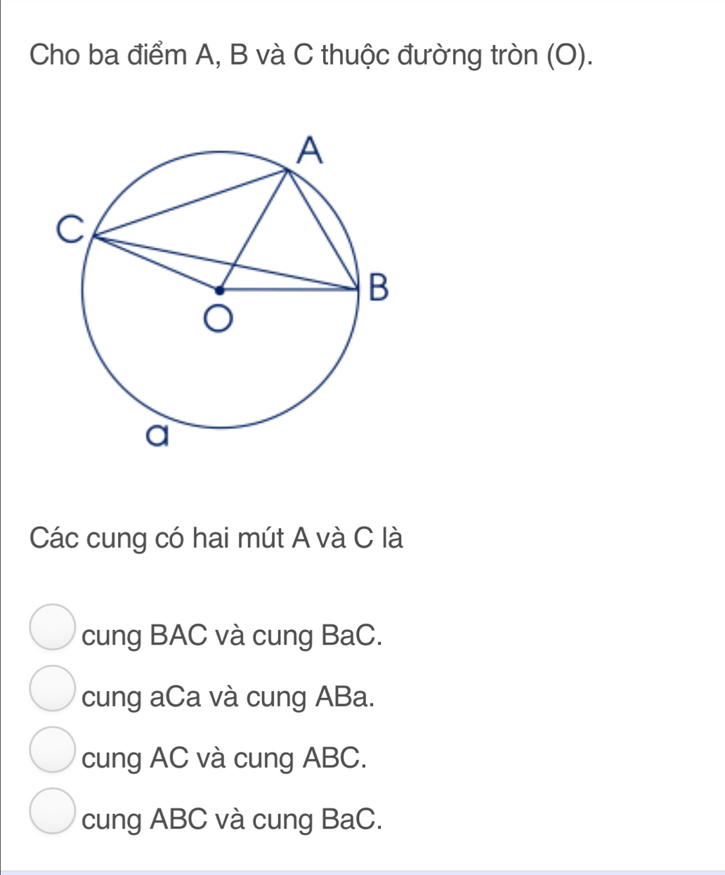 Cho ba điểm A, B và C thuộc đường tròn (O).
Các cung có hai mút A và C là
cung BAC và cung BaC.
cung aCa và cung ABa.
cung AC và cung ABC.
cung ABC và cung BaC.