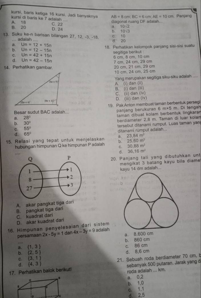 kursi, baris ketiga 16 kursi. Jadi banyaknya AB=8cm;BC=6cm;AE=10cm. Panjang
kursi di baris ke 7 adalah ....
A. 18 diagonal ruang DF adalah...
C.22
a. 10sqrt(2)
B. 20 D. 24 b. 10sqrt(3)
13. Suku ke-n barisan bilangan 27, 12, -3, -18, c. 10
... adalah .... d. 20
a. Un=12+15n
b. Un=12-15n 18. Perhatikan kelompok panjang sisi-sisi suatu
C. Un=42+15n segitiga berikut :
d. Un=42-15n 6 cm, 8 cm, 10 cm
7 cm, 24 cm, 29 cm
14. Perhatikan gambar. 20 cm, 21 cm, 29 cm
10 cm, 24 cm, 25 cm
Yang merupakan segitiga siku-siku adalah ....
A. (i) dan (ii)
B. (i) dan (iii)
C. (ii) dan (iv)
D. (iii) dan (iv)
19. Pak Anton membuat taman berbentuk persegi
a. 28° panjang berukuran 6m* 5m. Di tengah
Besar sudut BAC adalah...
taman díbuat kolam berbentuk lingkaran
b. 30° berdiameter 2,8 m. Taman di luar kolan
C. 55° tersebut ditanami rumput. Luas taman yan
d. 65° ditanami rumput adalah...
a. 23,84m^2
15. Relasi yang tepat untuk menjelaskan b. 25,60m^2
hubungan himpunan Q ke himpunan P adalah C. 30,88m^2
…
d. 36,16m^2
20. Panjang tali yang dibutuhkan unt
mengikat 3 batang kayu bila diame
kayu 14 dm adalah...
A. akar pangkat tiga dari
B. pangkat tiga dari
C. kuadrat dari
D. akar kuadrat dari
16. Himpunan penyelesaian dari sistem
persamaan 2x-5y=1 dan 4x-3y=9 adalah
a. 8.600 cm
….
b. 860 cm
a.  1,3
c. 86 cm
b.  2,5
C.  3,1 d. 8,6 cm
d.  4,3 21. Sebuah roda berdiameter 70 cm, b
17. Perhatikan balok berikut! sebanyak 500 putaran. Jarak yang d
roda adalah ... km.
a. 0,2
b. 1,0
c. 1,1
:o
d. 2,5