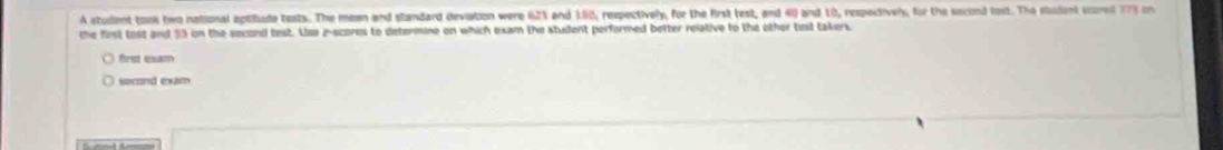 A student took two national aptiude texts. The mean and standard deviation were 62% and 1.60, respectively, for the first test, and 40) and 10, respectively, for the socond tost. The studant scored 773 on
the first tost and 35 on the second test. Lse z-scores to determine on which exam the stulent performed better relative to the other tit takers.
first exam
second exim