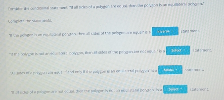 Consider the conditional statement, "if all sides of a polygon are equal, then the polygon is an equilateral polygon." 
Complete the statements 
"If the polygon is an equilateral polygon, then all sides of the polygon are equal" is a Inverse statement. 
"If the polygon is not an equilateral polygon, then all sides of the polygon are not equal" is a Select statement. 
'All sides of a polygon are equal if and only if the polygon is an equilateral polygon' is a Selact - statement. 
"If all sides of a palygon are not equal, then the polygon is not an equilateral polygon'' is a Sellect " statement.