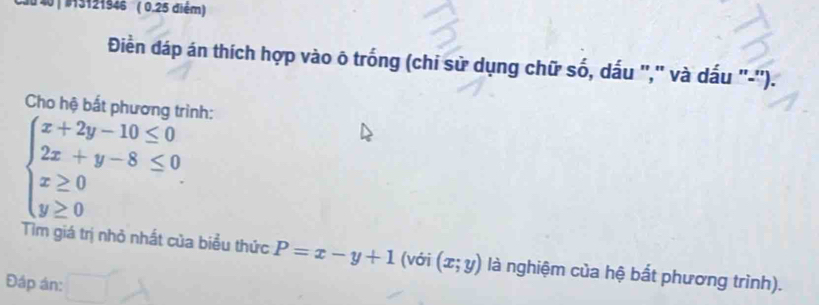 40 | 13121946 ( 0.25 điểm)
Điền đáp án thích hợp vào õ trống (chi sử dụng chữ số, dấu '," và dấu "-'').
Cho hệ bắt phương trình:
beginarrayl x+2y-10≤ 0 2x+y-8≤ 0 x≥ 0 y≥ 0endarray.
Tìm giá trị nhỏ nhất của biểu thức P=x-y+1 (với (x;y) là nghiệm của hệ bắt phương trình).
Đáp án: