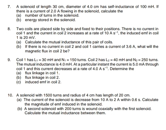 A solenoid of length 30 cm, diameter of 4.0 cm has self-inductance of 100 mH. If 
there is a current of 2.0 A flowing in the solenoid, calculate the 
(a) number of turns in the solenoid. 
(b) energy stored in the solenoid. 
8. Two coils are placed side by side and fixed to their positions. There is no current in 
coil 1 and the current in coil 2 increases at a rate of 10As^(-1) , the induced emf in coil
1 is 20 mV. 
(a) Calculate the mutual inductance of this pair of coils. 
(b) If there is no current in coil 2 and coil 1 carries a current of 3.6 A, what will the 
magnetic flux in coil 2 be? 
9. Coil 1 has L_1=30mH and N_1=150turns , Coil 2 has L_2=40mH and N_2=250 t urns. 
The mutual inductance is 4.0 mH. At a particular instant the current is 5.0 mA through 
coil 1 and this current decreases at a rate of 4.0As^(-1). Determine the 
(a) flux linkage in coil 1. 
(b) flux linkage in coil 2. 
(c) induced emf in coil 2. 
10. A solenoid with 1500 turns and radius of 4 cm has length of 20 cm. 
(a) The current of the solenoid is decrease from 10 A to 2 A within 0.6 s. Calculate 
the magnitude of emf induced in the solenoid. 
(b) A second solenoid with 200 turns is wound coaxially with the first solenoid. 
Calculate the mutual inductance between them.