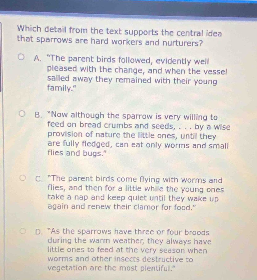 Which detail from the text supports the central idea
that sparrows are hard workers and nurturers?
A. “The parent birds followed, evidently well
pleased with the change, and when the vessel
sailed away they remained with their young
family."
B. “Now although the sparrow is very willing to
feed on bread crumbs and seeds, . . . by a wise
provision of nature the little ones, until they
are fully fledged, can eat only worms and small
flies and bugs."
C. “The parent birds come flying with worms and
flies, and then for a little while the young ones
take a nap and keep quiet until they wake up
again and renew their clamor for food.”
D. "As the sparrows have three or four broods
during the warm weather, they always have
little ones to feed at the very season when
worms and other insects destructive to
vegetation are the most plentiful.”