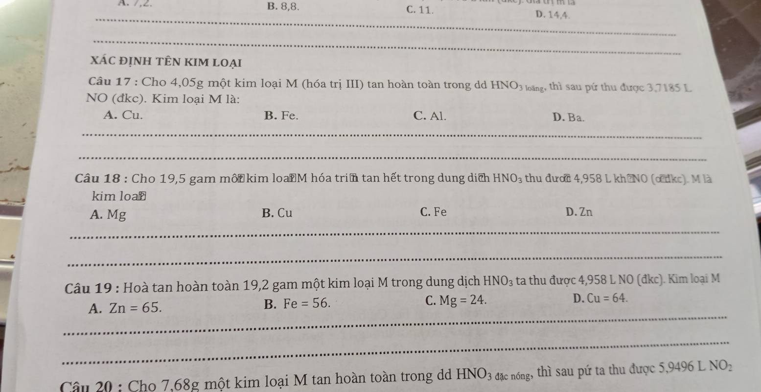 A. /, 2. B. 8, 8. C. 11. D. 14, 4.
_
_
xác định tÊn kIm loại
Câu 17 : Cho 4,05g một kim loại M (hóa trị III) tan hoàn toàn trong dd HNO3 lng, thì sau pứ thu được 3,7185 L
NO (đkc). Kim loại M là:
A. Cu. B. Fe. C. Al. D. Ba.
_
_
Câu 18 : Cho 19,5 gam mốt kim loaM hóa triề tan hết trong dung dịch HNO_3 thu đước 4,958 L kh?NO (o dkc). M là
kim loa⊥
A. Mg B. Cu C. Fe D. Zn
_
_
Câu 19 : Hoà tan hoàn toàn 19,2 gam một kim loại M trong dung dịch HNO_3 ta thu được 4,958 L NO (đkc). Kim loại M
_
A. Zn=65.
B. Fe=56. C. Mg=24. D. Cu=64. 
_
Câu 20 : Cho 7,68g một kim loại M tan hoàn toàn trong dd HNO_3 đặc nóng, thì sau pứ ta thu được 5,9496 L NO_2