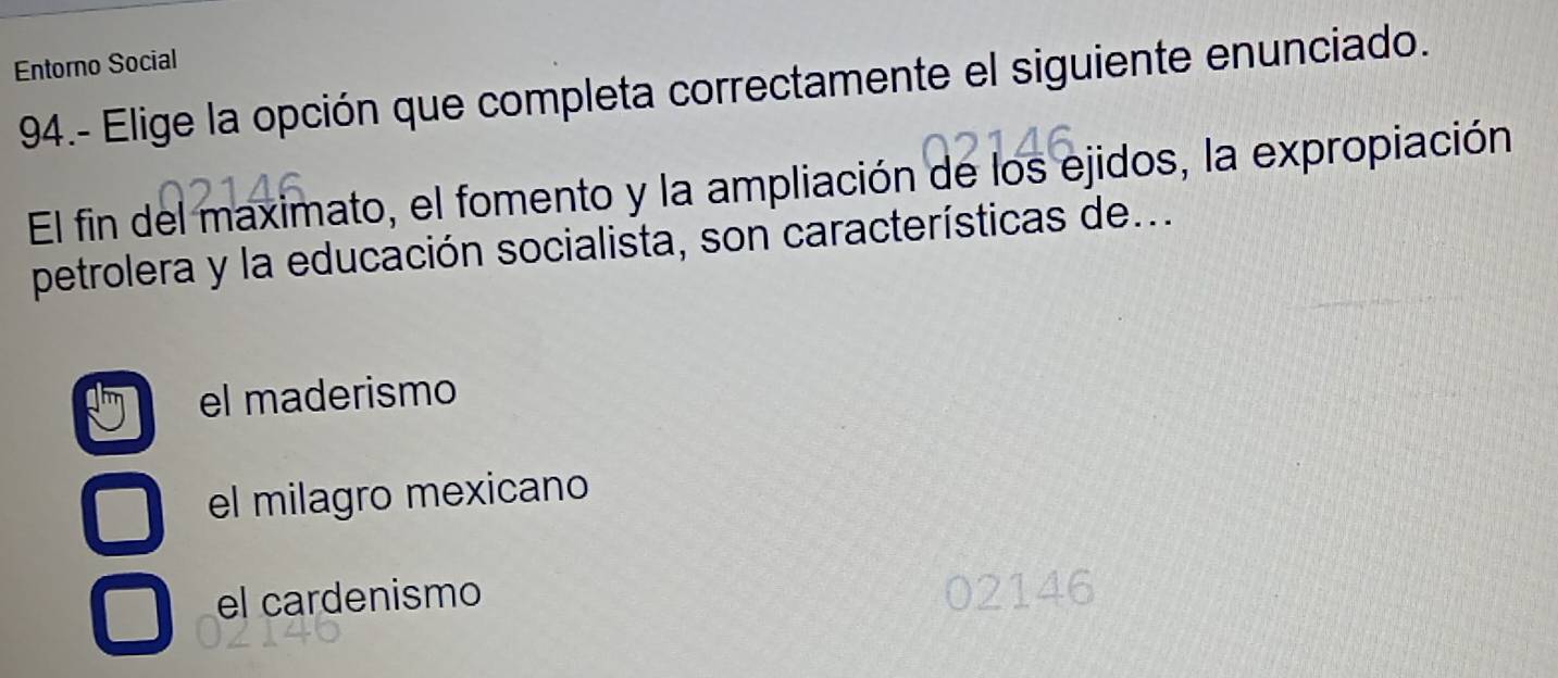 Entorno Social
94.- Elige la opción que completa correctamente el siguiente enunciado.
El fin del maximato, el fomento y la ampliación de los ejidos, la expropiación
petrolera y la educación socialista, son características de...
el maderismo
el milagro mexicano
el cardenismo