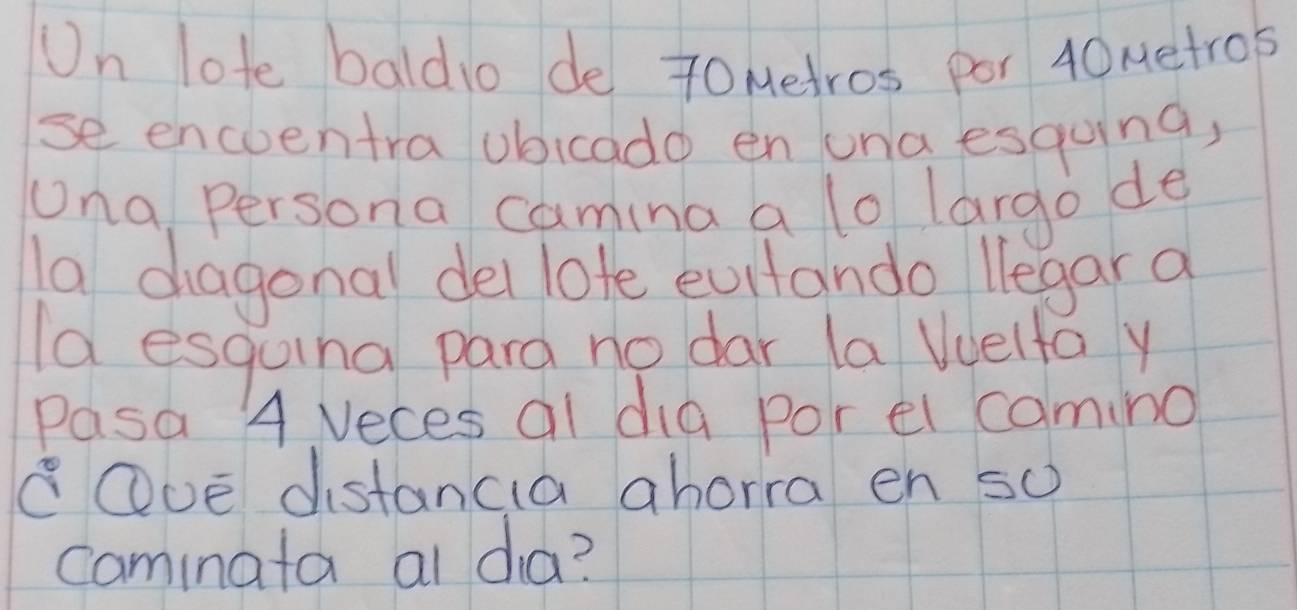 Un lote baldio de 7oMetros por 40Metrob
se encoentra ubicado en una esqoing, 
Una Persona camina a lo largo de 
la diagonal del lote evitando legar a 
Ia esquing para no dar la uuelfa y 
Pasa 4 Veces al dia por el camino 
cOve distancia ahorra en so 
caminata al da?