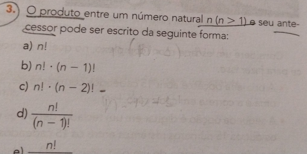 3.) O produto entre um número natural n(n>1) é seu ante-
cessor pode ser escrito da seguinte forma:
a) n!
b) n!· (n-1)!
c) n!· (n-2)!
d)  n!/(n-1)! 
_ n!