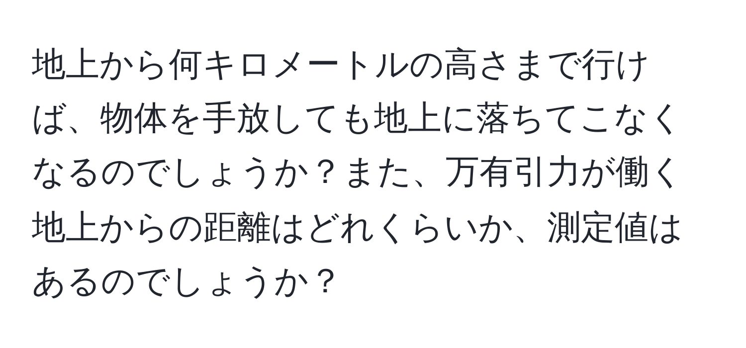 地上から何キロメートルの高さまで行けば、物体を手放しても地上に落ちてこなくなるのでしょうか？また、万有引力が働く地上からの距離はどれくらいか、測定値はあるのでしょうか？