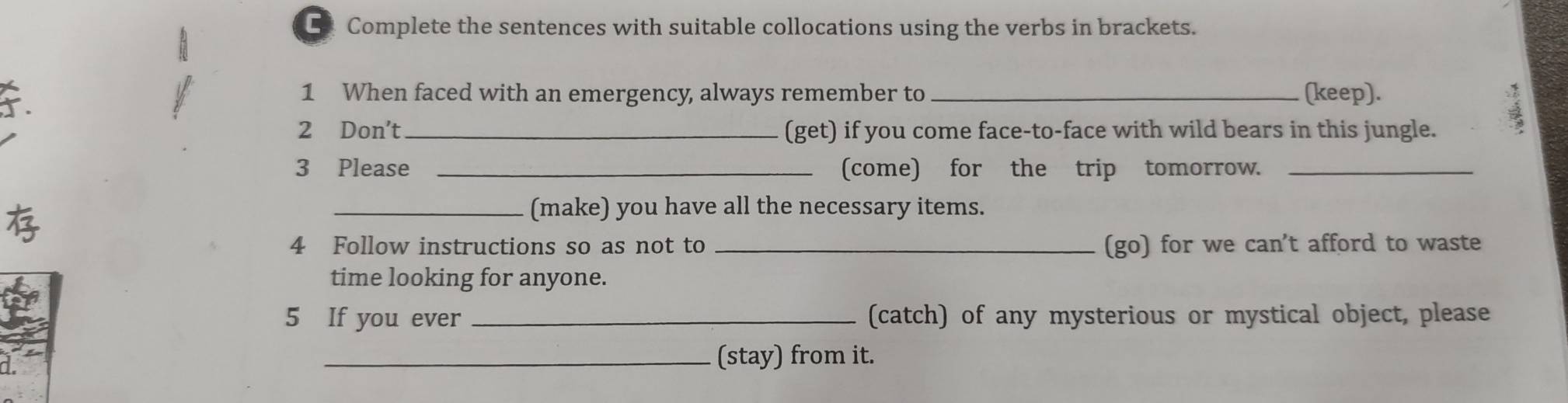 Complete the sentences with suitable collocations using the verbs in brackets. 
1 When faced with an emergency, always remember to _(keep). 
2 Don't _(get) if you come face-to-face with wild bears in this jungle. 
3 Please _(come) for the trip tomorrow._ 
_(make) you have all the necessary items. 
4 Follow instructions so as not to _(go) for we can't afford to waste 
time looking for anyone. 
5 If you ever _(catch) of any mysterious or mystical object, please 
_(stay) from it.