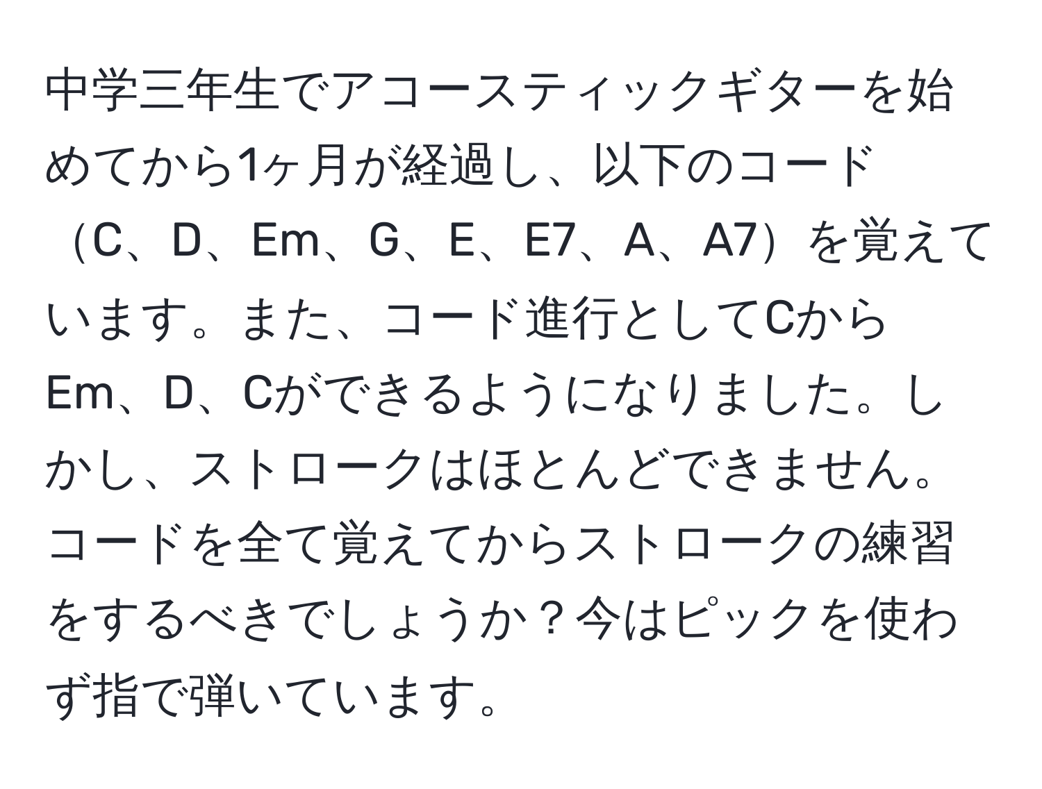 中学三年生でアコースティックギターを始めてから1ヶ月が経過し、以下のコードC、D、Em、G、E、E7、A、A7を覚えています。また、コード進行としてCからEm、D、Cができるようになりました。しかし、ストロークはほとんどできません。コードを全て覚えてからストロークの練習をするべきでしょうか？今はピックを使わず指で弾いています。