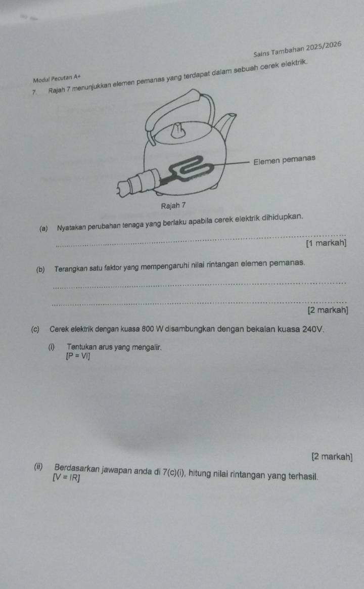 Sains Tambahan 2025/2026 
Modul Pecutan A+ 7. Rajah 7 menunjumen pemanas yang terdapat dalam sebuah cerek elektrik. 
_ 
(a) Nyatakan perubahan tenaga yang berlaku apabila cerek elektrik dihidupkan. 
[1 markah] 
(b) Terangkan satu faktor yang mempengaruhi nilai rintangan elemen pemanas. 
_ 
_ 
[2 markah] 
(c) Cerek elektrik dengan kuasa 800 W disambungkan dengan bekalan kuasa 240V. 
(i) Tentukan arus yang mengalir.
[P=VI]
[2 markah] 
(ii) Berdasarkan jawapan anda di 7(c)(i) , hitung nilai rintangan yang terhasil.
[V=IR]