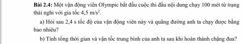 Bài 2.4: Một vận động viên Olympic bắt đầu cuộc thi đấu nội dung chạy 100 mét từ trạng 
thái nghi với gia tốc 4, 5m/s^2. 
a) Hỏi sau 2,4 s tốc độ của vận động viên này và quãng đường anh ta chạy được bằng 
bao nhiêu? 
b) Tính tổng thời gian và vận tốc trung bình của anh ta sau khi hoàn thành chặng đua?