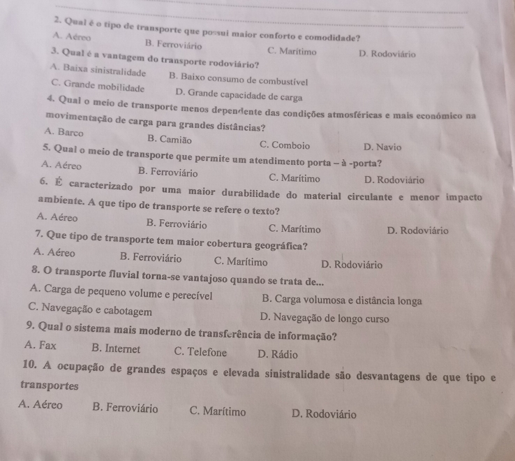 Qual é o tipo de transporte que possui maior conforto e comodidade?
A. Aéreo B. Ferroviário C. Marítimo D. Rodoviário
3. Qual é a vantagem do transporte rodoviário?
A. Baixa sinistralidade B. Baixo consumo de combustível
C. Grande mobilidade D. Grande capacidade de carga
4. Qual o meio de transporte menos dependente das condições atmosféricas e mais económico na
movimentação de carga para grandes distâncias?
A. Barco B. Camião C. Comboio D. Navio
5. Qual o meio de transporte que permite um atendimento porta - à -porta?
A. Aéreo B. Ferroviário C. Marítimo D. Rodoviário
6. É caracterizado por uma maior durabilidade do material circulante e menor impacto
ambiente. A que tipo de transporte se refere o texto?
A. Aéreo B. Ferroviário C. Marítimo D. Rodoviário
7. Que tipo de transporte tem maior cobertura geográfica?
A. Aéreo B. Ferroviário C. Marítimo D. Rodoviário
8. O transporte fluvial torna-se vantajoso quando se trata de...
A. Carga de pequeno volume e perecível B. Carga volumosa e distância longa
C. Navegação e cabotagem D. Navegação de longo curso
9. Qual o sistema mais moderno de transferência de informação?
A. Fax B. Internet C. Telefone D. Rádio
10. A ocupação de grandes espaços e elevada sinistralidade são desvantagens de que tipo e
transportes
A. Aéreo B. Ferroviário C. Marítimo D. Rodoviário