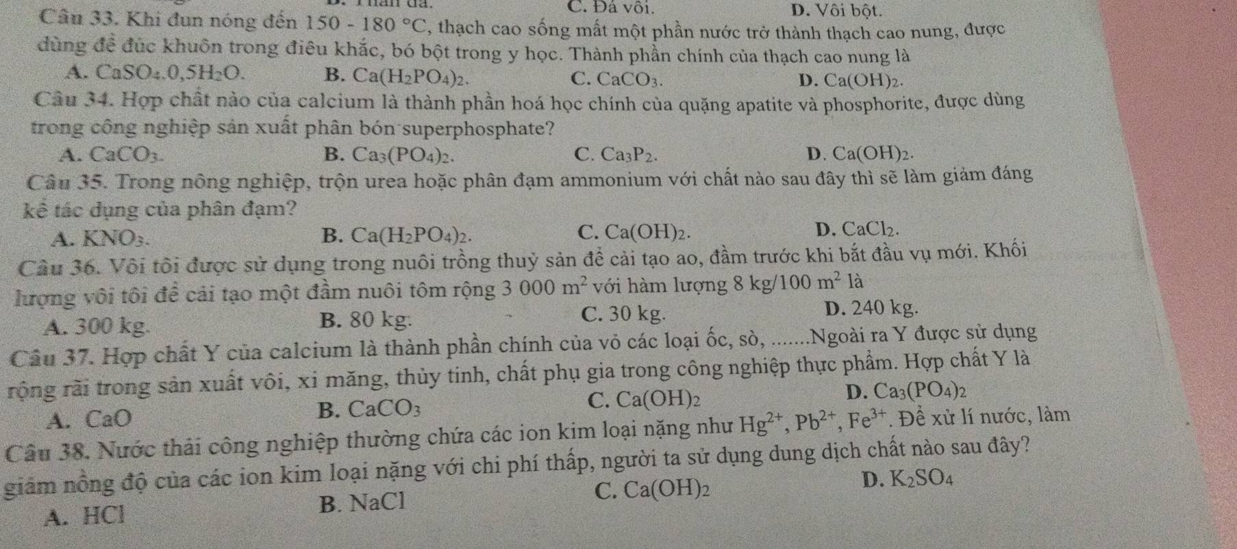 C. Đá vôi. D. Vôi bột.
Câu 33. Khi đun nóng đến 150-180°C , thạch cao sống mất một phần nước trở thành thạch cao nung, được
dùng đề đúc khuôn trong điêu khắc, bó bột trong y học. Thành phần chính của thạch cao nung là
A. CaSO_4.0,5H_2O. B. Ca(H_2PO_4)_2. CaCO_3.
C.
D. Ca(OH)_2.
Câu 34. Hợp chất nào của calcium là thành phần hoá học chính của quặng apatite và phosphorite, được dùng
trong công nghiệp sản xuất phân bón superphosphate?
A. CaCO_3. B. Ca_3(PO_4)_2. C. Ca_3P_2. D. Ca(OH)_2.
Câu 35. Trong nông nghiệp, trộn urea hoặc phân đạm ammonium với chất nào sau đây thì sẽ làm giảm đáng
kế tác dụng của phân đạm?
D.
A. KNO_3. B. Ca(H_2PO_4)_2. C. Ca(OH)_2. CaCl_2.
Cầu 36. Vôi tôi được sử dụng trong nuôi trồng thuỷ sản để cải tạo ao, đầm trước khi bắt đầu vụ mới. Khối
lượng vôi tôi để cải tạo một đầm nuôi tôm rộng 3000m^2 với hàm lượng 8kg/100m^2 là
A. 300 kg. B. 80 kg.
C. 30 kg. D. 240 kg.
Câu 37. Hợp chất Y của calcium là thành phần chính của vỏ các loại ốc, sò, ........Ngoài ra Y được sử dụng
rộng rãi trong sản xuất vôi, xi măng, thủy tinh, chất phụ gia trong công nghiệp thực phẩm. Hợp chất Y là
C. Ca(OH)_2
D. Ca_3(PO_4)
A. CaO
B. CaCO_3
Câu 38. Nước thải công nghiệp thường chứa các ion kim loại nặng như Hg^(2+),Pb^(2+),Fe^(3+). Để xử lí nước, làm
giảm nồng độ của các ion kim loại nặng với chi phí thấp, người ta sử dụng dung dịch chất nào sau đây?
A. HCl B. NaCl C. Ca(OH)_2 D. K_2SO_4