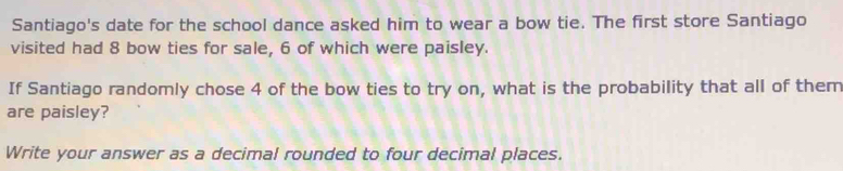 Santiago's date for the school dance asked him to wear a bow tie. The first store Santiago 
visited had 8 bow ties for sale, 6 of which were paisley. 
If Santiago randomly chose 4 of the bow ties to try on, what is the probability that all of them 
are paisley? 
Write your answer as a decimal rounded to four decimal places.