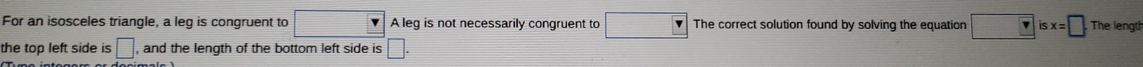 For an isosceles triangle, a leg is congruent to □ A leg is not necessarily congruent to The correct solution found by solving the equation □ v isx=□. The lengt 
the top left side is □ , and the length of the bottom left side is □
