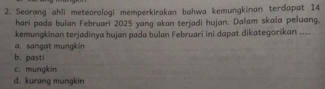 Seorang ahli meteorologi memperkirakan bahwa kemungkinan terdapat 14
hari pada bulan Februari 2025 yang akan terjadi hujan. Dalam skala peluang,
kemungkinan terjadinya hujan pada bulan Februari ini dapat dikategorikan ....
a. sangat mungkin
b. pasti
c. mungkin
d. kurang mungkin