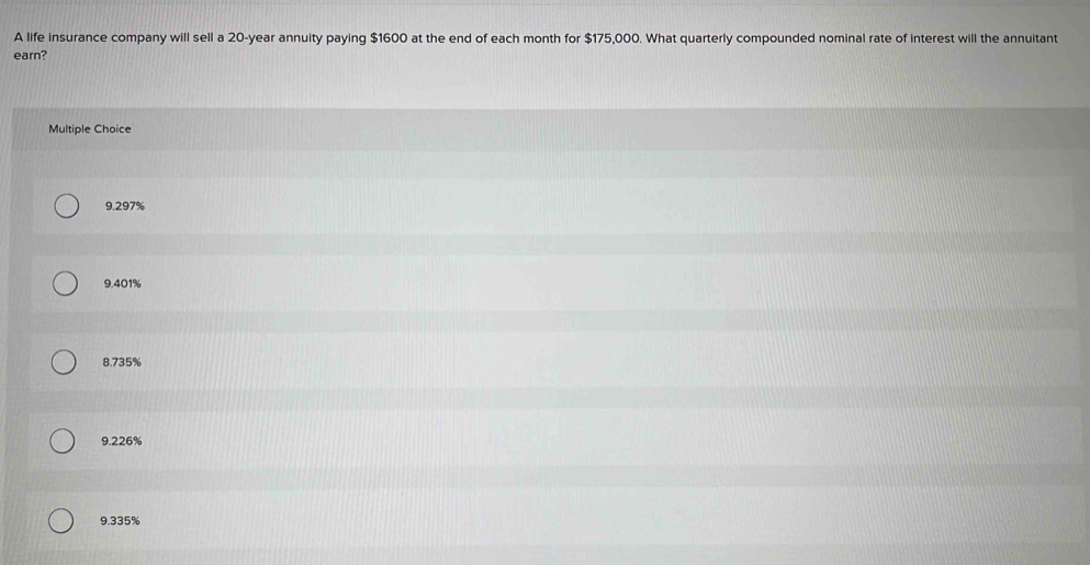 A life insurance company will sell a 20-year annuity paying $1600 at the end of each month for $175,000. What quarterly compounded nominal rate of interest will the annuitant
earn?
Multiple Choice
9.297%
9.401%
8.735%
9.226%
9.335%