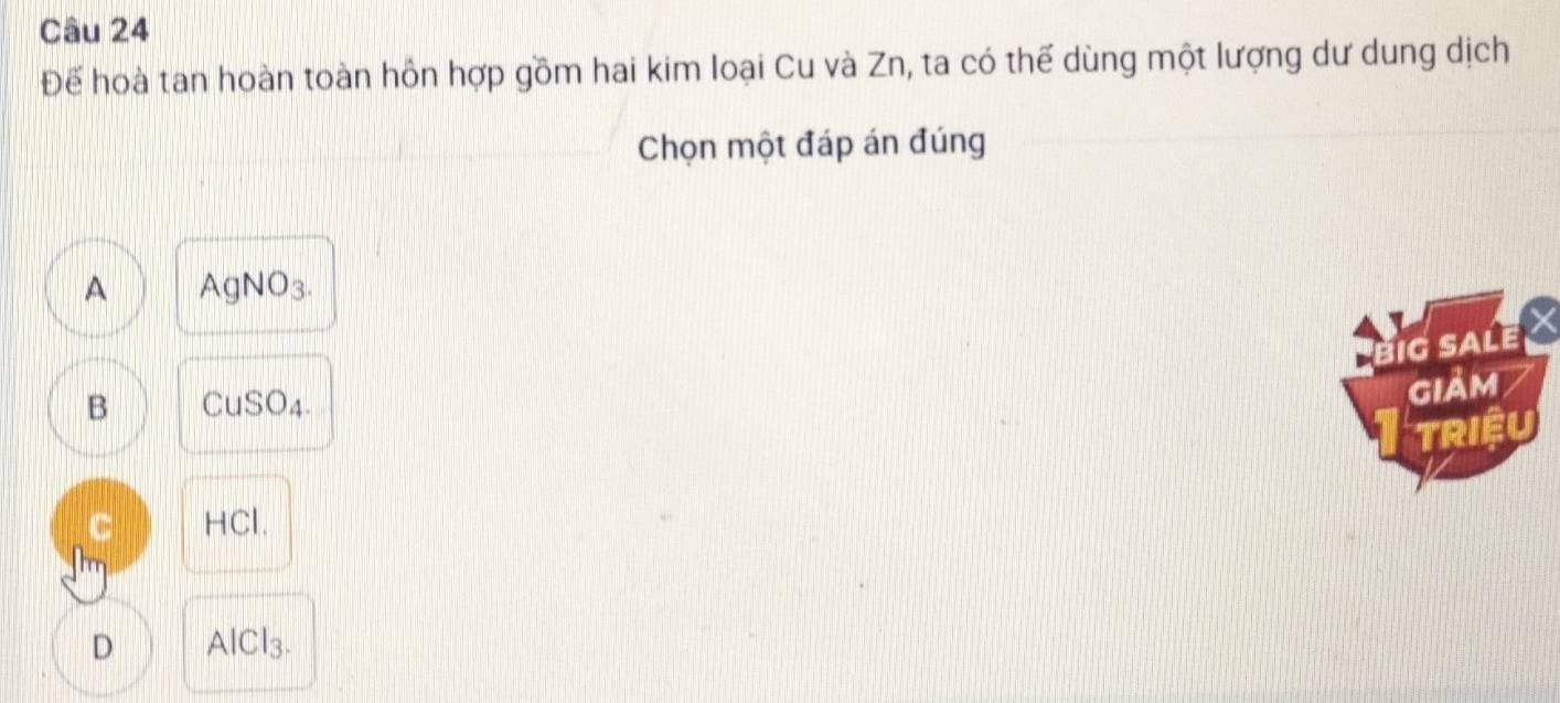 Để hoà tan hoàn toàn hồn hợp gồm hai kim loại Cu và Zn, ta có thế dùng một lượng dư dung dịch
Chọn một đáp án đúng
A AgNO3.
BIG SALE X
B CuSO4.
gIảm
TRIệU
C HCl.
D AlCl3.