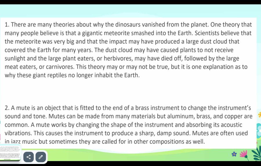 There are many theories about why the dinosaurs vanished from the planet. One theory that 
many people believe is that a gigantic meteorite smashed into the Earth. Scientists believe that 
the meteorite was very big and that the impact may have produced a large dust cloud that 
covered the Earth for many years. The dust cloud may have caused plants to not receive 
sunlight and the large plant eaters, or herbivores, may have died off, followed by the large 
meat eaters, or carnivores. This theory may or may not be true, but it is one explanation as to 
why these giant reptiles no longer inhabit the Earth. 
2. A mute is an object that is fitted to the end of a brass instrument to change the instrument’s 
sound and tone. Mutes can be made from many materials but aluminum, brass, and copper are 
common. A mute works by changing the shape of the instrument and absorbing its acoustic 
vibrations. This causes the instrument to produce a sharp, damp sound. Mutes are often used 
in iazz music but sometimes they are called for in other compositions as well.