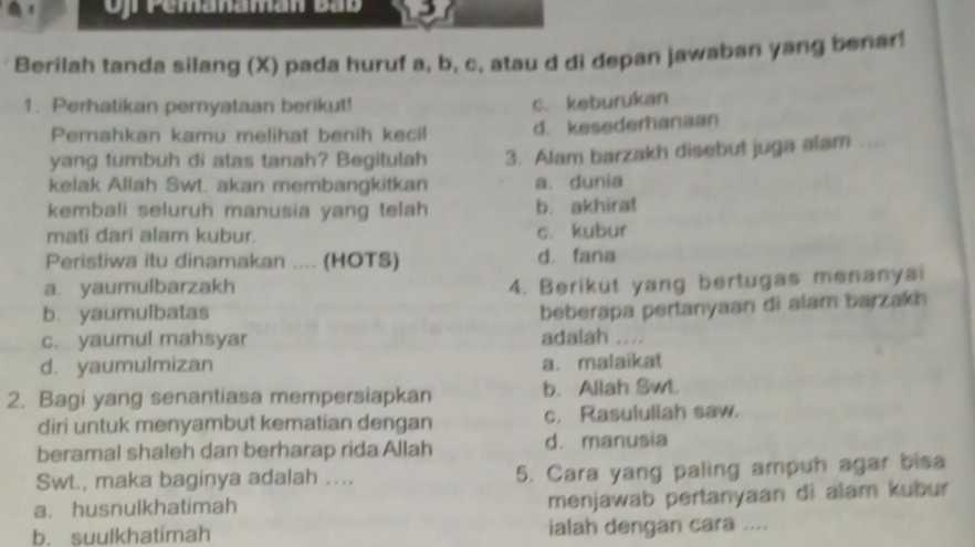 Of Pemanaman Bắb
Berilah tanda silang (X) pada huruf a, b, c, atau d di depan jawaban yang benar!
1. Perhatikan pernyataan berikut! c. keburukan
Pernahkan kamu melihat benih kecil d. kesederhanaan
yang tumbuh di atas tanah? Begitulah 3. Alam barzakh disebut juga alam ....
kelak Allah Swt. akan membangkitkan a. dunia
kembali seluruh manusia yang telah b. akhira!
mati dari alam kubur. c. kubur
Peristiwa itu dinamakan .... (HOTS) d fana
a. yaumulbarzakh
4. Berikut yang bertugas menanyai
b. yaumulbatas
beberapa pertanyaan di alam barzakh
c. yaumul mahsyar adalah ....
d. yaumulmizan a. malaikat
2. Bagi yang senantiasa mempersiapkan b. Allah Swt.
diri untuk menyambut kematian dengan c. Rasulullah saw.
beramal shaleh dan berharap rida Allah d. manusia
Swt., maka baginya adalah .... 5. Cara yang paling ampuh agar bisa
a. husnulkhatimah
menjawab pertanyaan di alam kubur
b. suulkhatimah ialah dengan cara ....