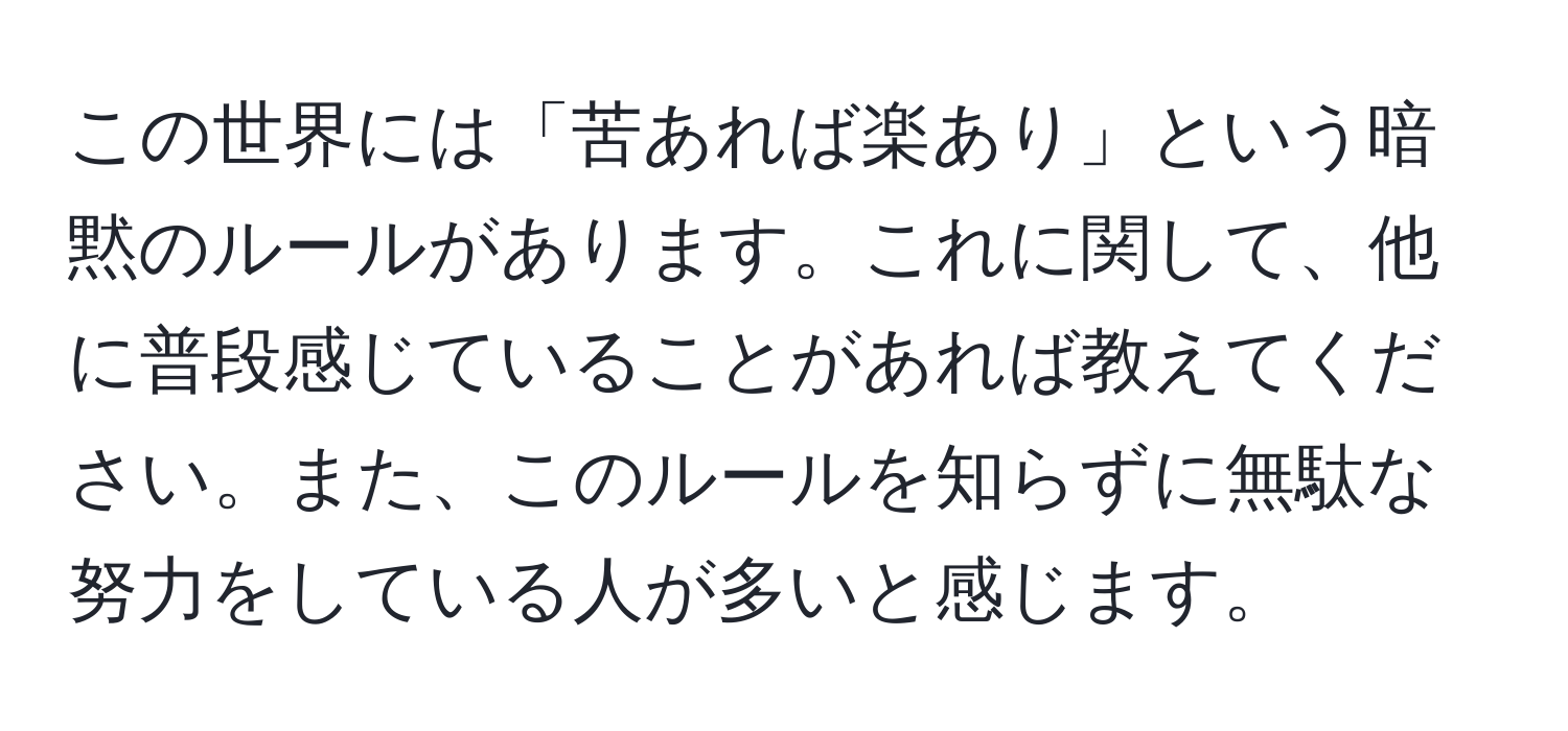 この世界には「苦あれば楽あり」という暗黙のルールがあります。これに関して、他に普段感じていることがあれば教えてください。また、このルールを知らずに無駄な努力をしている人が多いと感じます。