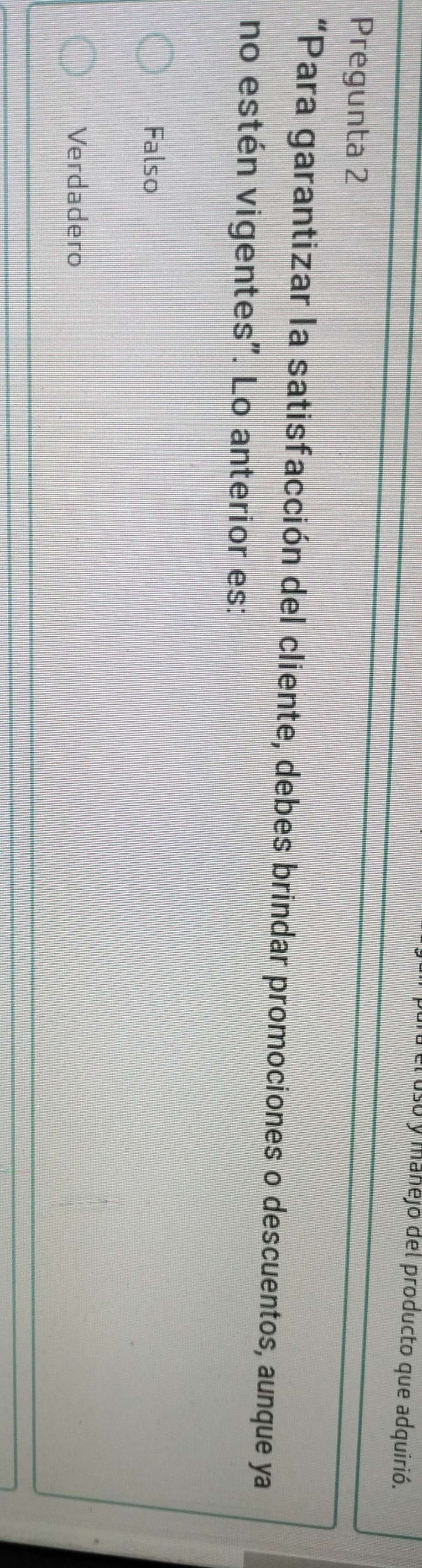 so y manejo del producto que adquirió.
Pregunta 2
“Para garantizar la satisfacción del cliente, debes brindar promociones o descuentos, aunque ya
no estén vigentes". Lo anterior es:
Falso
Verdadero