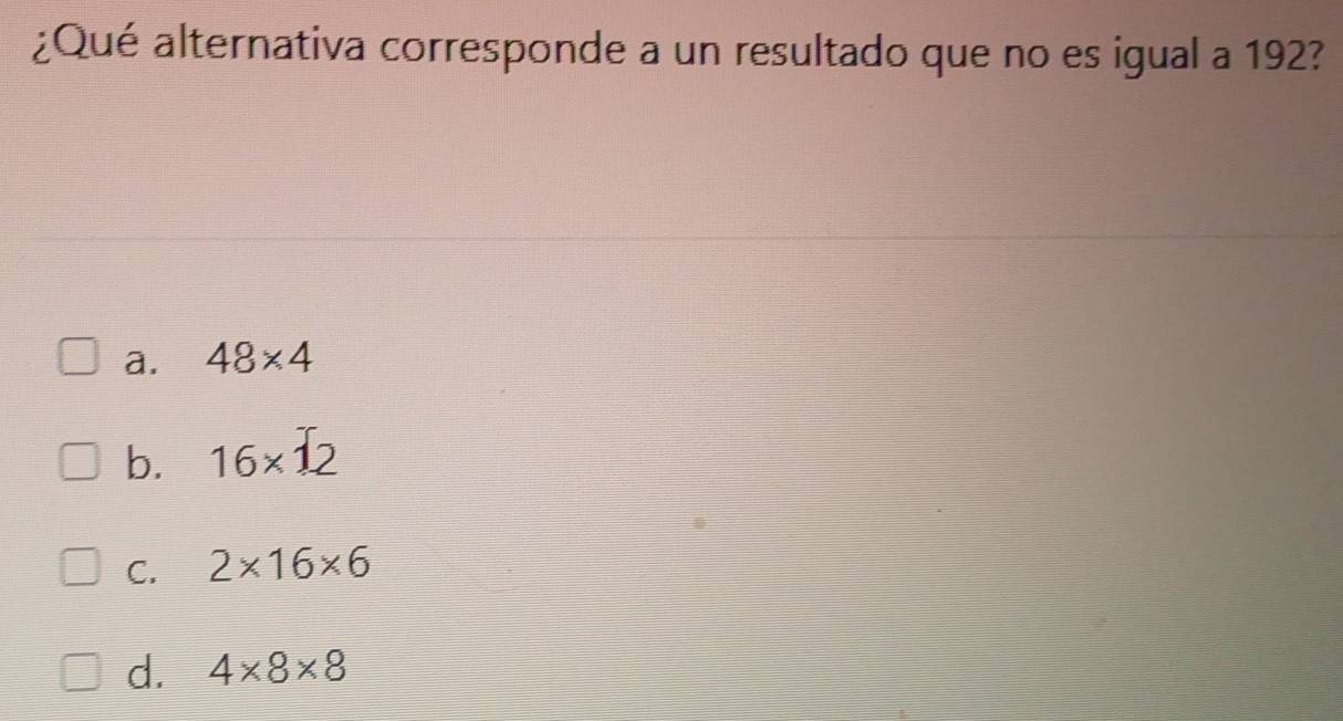 ¿Qué alternativa corresponde a un resultado que no es igual a 192?
a. 48* 4
b. 16* 12
C. 2* 16* 6
d. 4* 8* 8